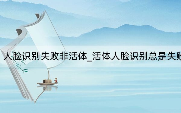 人脸识别失败非活体_活体人脸识别总是失败