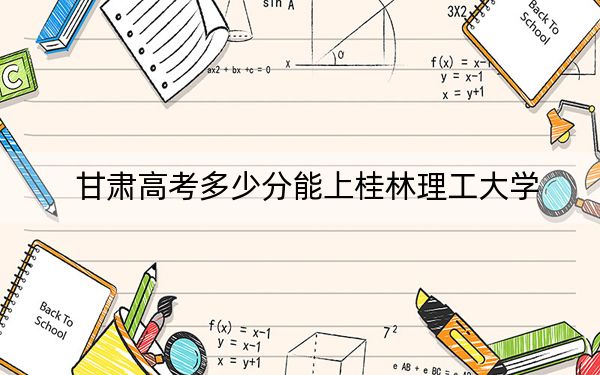 甘肃高考多少分能上桂林理工大学？附2022-2024年最低录取分数线