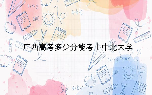 广西高考多少分能考上中北大学？附2022-2024年最低录取分数线