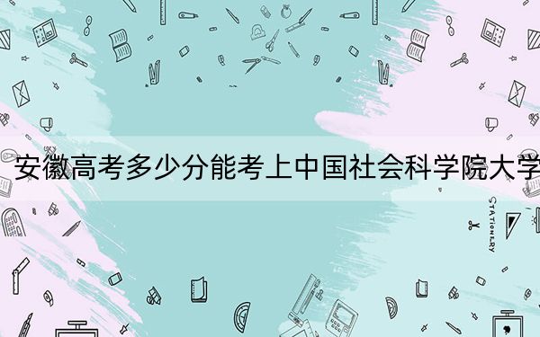 安徽高考多少分能考上中国社会科学院大学？附2022-2024年最低录取分数线