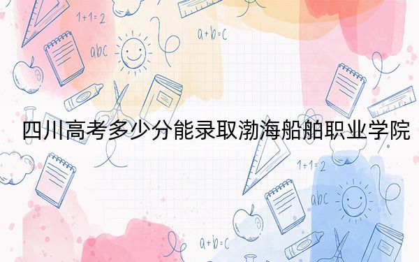 四川高考多少分能录取渤海船舶职业学院？2024年文科最低364分 理科录取分402分