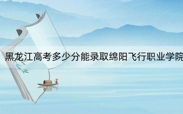 黑龙江高考多少分能录取绵阳飞行职业学院？附2022-2024年最低录取分数线