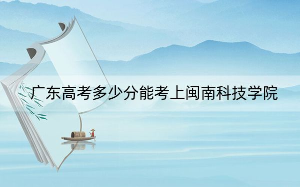 广东高考多少分能考上闽南科技学院？附2022-2024年最低录取分数线