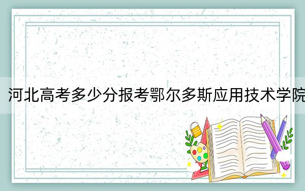 河北高考多少分报考鄂尔多斯应用技术学院？2024年历史类投档线490分 物理类最低481分
