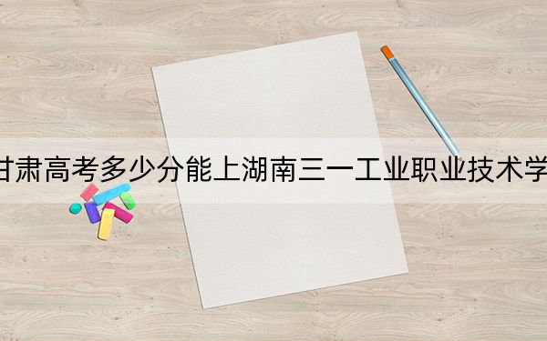 甘肃高考多少分能上湖南三一工业职业技术学院?2024年历史类投档线160分 物理类320分