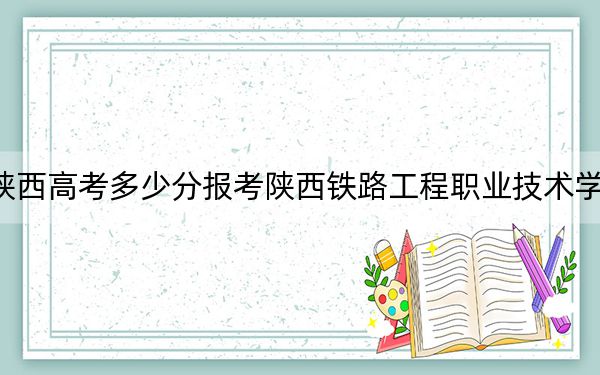 陕西高考多少分报考陕西铁路工程职业技术学院?附2022-2024年最低录取分数线