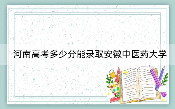河南高考多少分能录取安徽中医药大学?2024年文科最低513分 理科投档线523分