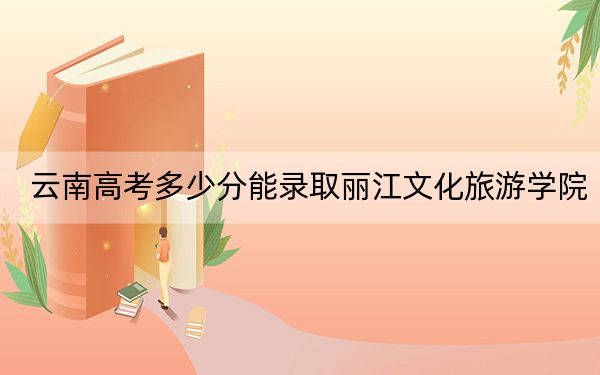 云南高考多少分能录取丽江文化旅游学院？2024年文科最低480分 理科录取分420分