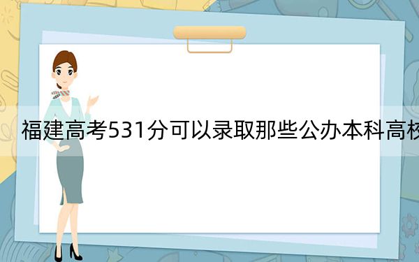 福建高考531分可以录取那些公办本科高校？ 2024年一共录取57所大学