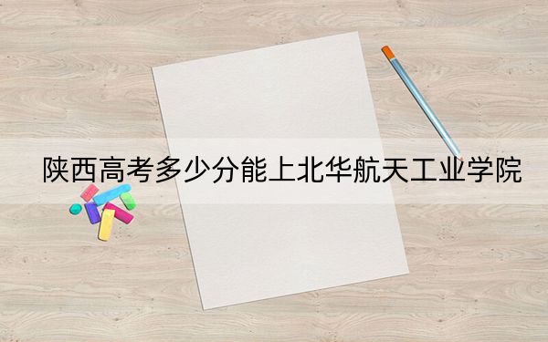 陕西高考多少分能上北华航天工业学院？附2022-2024年最低录取分数线