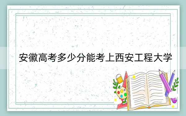 安徽高考多少分能考上西安工程大学？附2022-2024年最低录取分数线