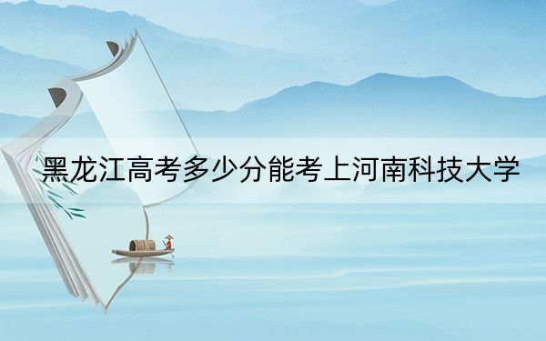 黑龙江高考多少分能考上河南科技大学？附2022-2024年最低录取分数线