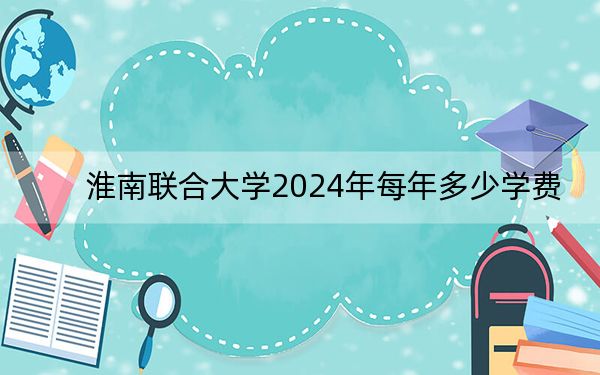 淮南联合大学2024年每年多少学费?每年3500元-3900元(供山东考生参考)