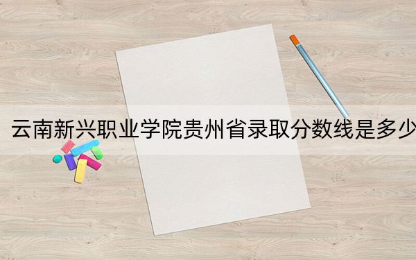 云南新兴职业学院贵州省录取分数线是多少？2025年贵州考生参考