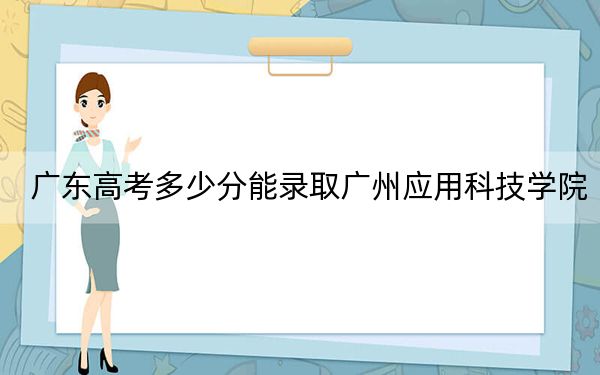 广东高考多少分能录取广州应用科技学院？附2022-2024年最低录取分数线