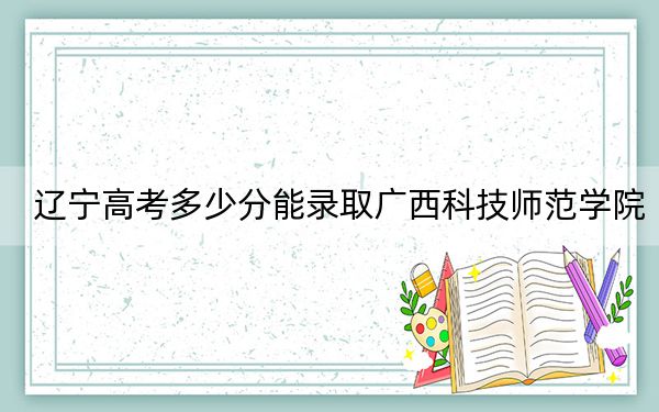 辽宁高考多少分能录取广西科技师范学院?附2022-2024年最低录取分数线