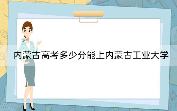 内蒙古高考多少分能上内蒙古工业大学?2024年文科最低478分 理科494分