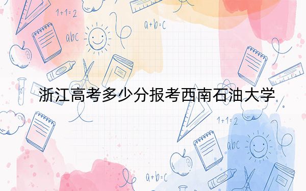 浙江高考多少分报考西南石油大学？2024年综合最低分605分