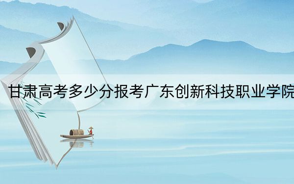 甘肃高考多少分报考广东创新科技职业学院？附2022-2024年最低录取分数线