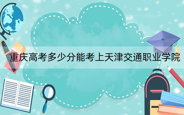 重庆高考多少分能考上天津交通职业学院？附2022-2024年最低录取分数线