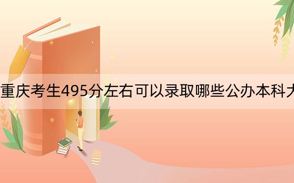 重庆考生495分左右可以录取哪些公办本科大学？（附带2022-2024年495录取名单）