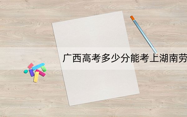 广西高考多少分能考上湖南劳动人事职业学院？附2022-2024年最低录取分数线