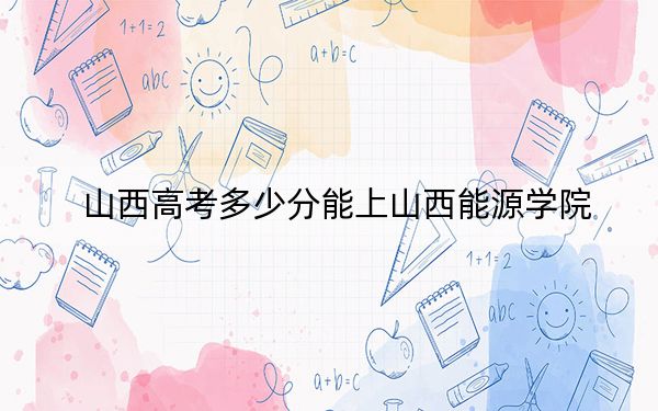 山西高考多少分能上山西能源学院？附2022-2024年最低录取分数线