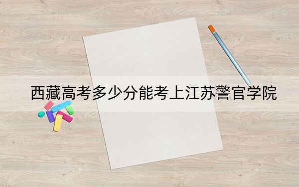 西藏高考多少分能考上江苏警官学院?附2022-2024年最低录取分数线