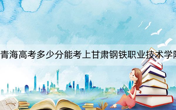 青海高考多少分能考上甘肃钢铁职业技术学院？附2022-2024年最低录取分数线