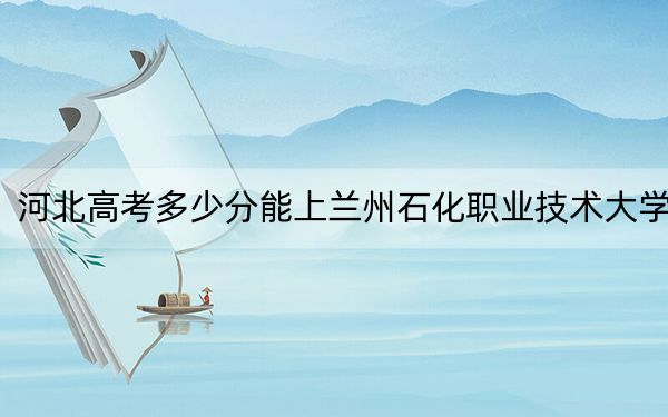 河北高考多少分能上兰州石化职业技术大学？2024年历史类512分 物理类投档线504分