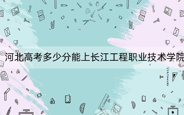 河北高考多少分能上长江工程职业技术学院？附2022-2024年最低录取分数线