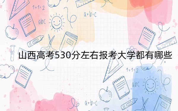 山西高考530分左右报考大学都有哪些？ 2024年录取最低分530的大学