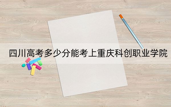 四川高考多少分能考上重庆科创职业学院？2024年文科投档线319分 理科录取分387分