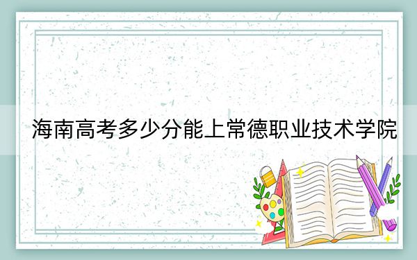 海南高考多少分能上常德职业技术学院？附2022-2024年最低录取分数线