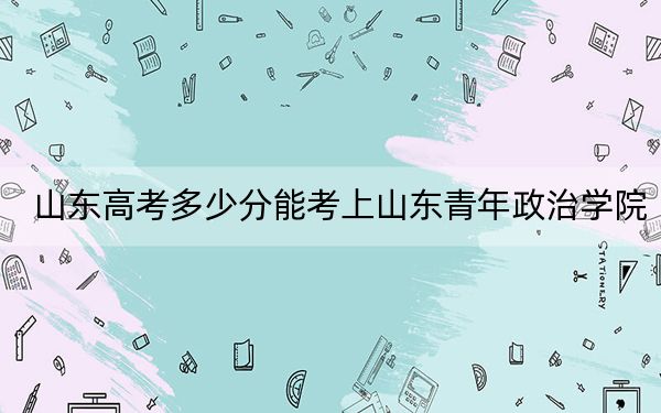 山东高考多少分能考上山东青年政治学院？附2022-2024年最低录取分数线