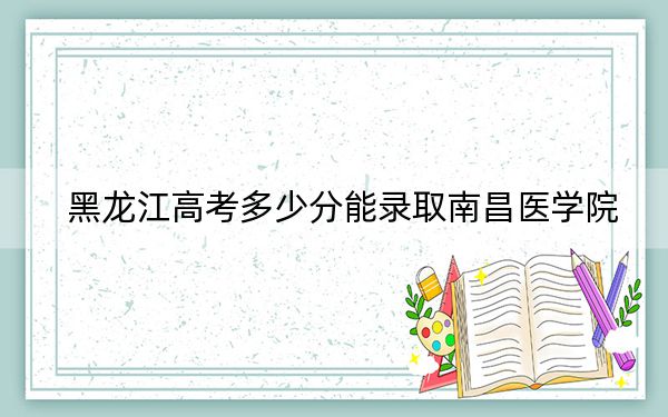 黑龙江高考多少分能录取南昌医学院？附带近三年最低录取分数线