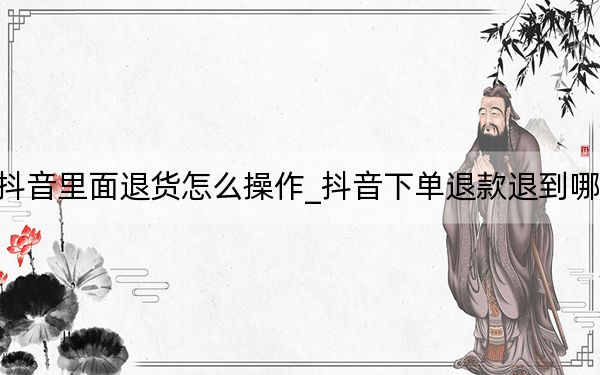 抖音里面退货怎么操作_抖音下单退款退到哪里
