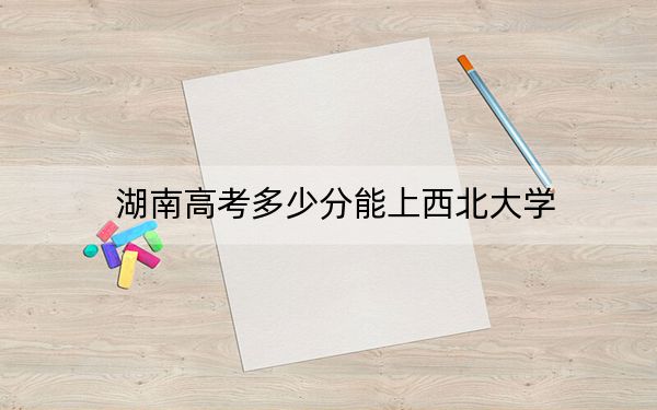 湖南高考多少分能上西北大学？附2022-2024年最低录取分数线