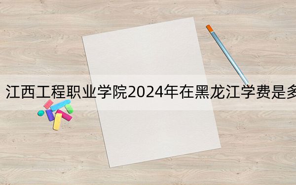 江西工程职业学院2024年在黑龙江学费是多少？黑龙江考生2025年参考