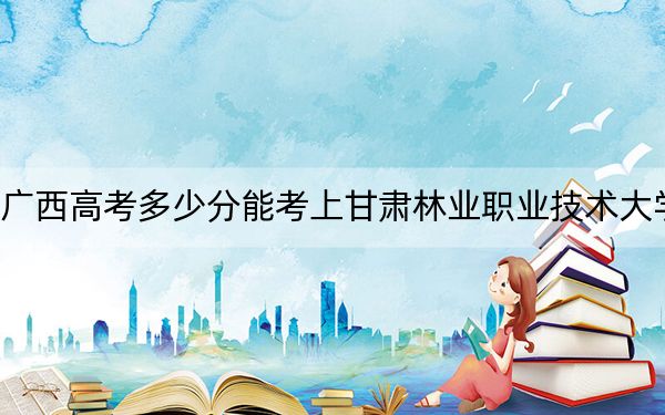 广西高考多少分能考上甘肃林业职业技术大学？附2022-2024年最低录取分数线