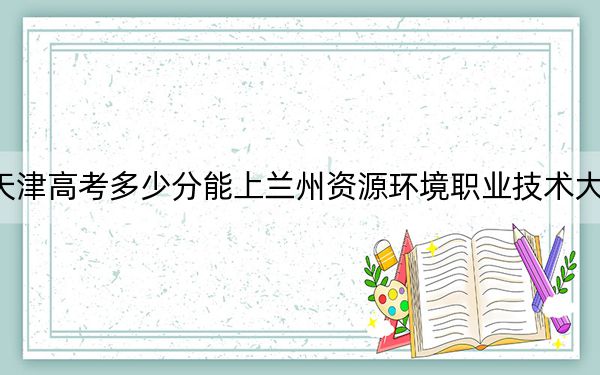天津高考多少分能上兰州资源环境职业技术大学？附2022-2024年最低录取分数线