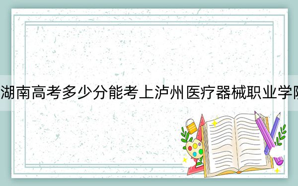 湖南高考多少分能考上泸州医疗器械职业学院？2024年历史类录取分259分 物理类最低307分