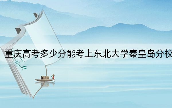 重庆高考多少分能考上东北大学秦皇岛分校？附2022-2024年院校最低投档线