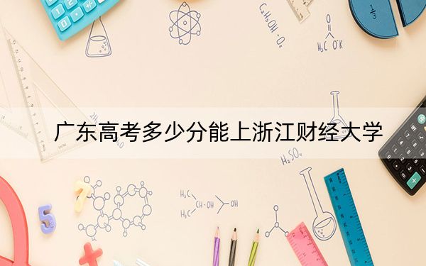 广东高考多少分能上浙江财经大学？2024年历史类最低553分 物理类录取分548分