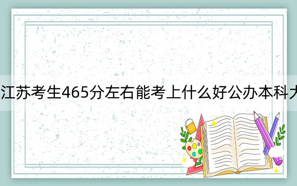 江苏考生465分左右能考上什么好公办本科大学？（供2025届高三考生参考）