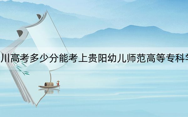 四川高考多少分能考上贵阳幼儿师范高等专科学校？附2022-2024年最低录取分数线