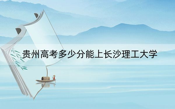 贵州高考多少分能上长沙理工大学？2024年历史类录取分571分 物理类最低517分