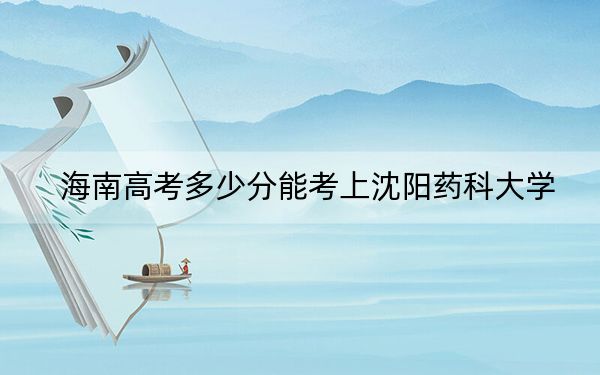 海南高考多少分能考上沈阳药科大学？附2022-2024年最低录取分数线