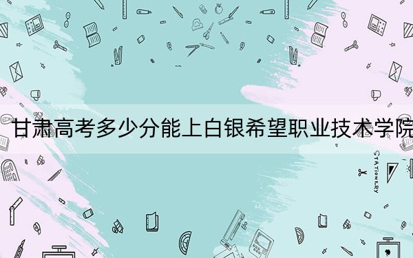 甘肃高考多少分能上白银希望职业技术学院?2024年历史类投档线172分 物理类最低160分