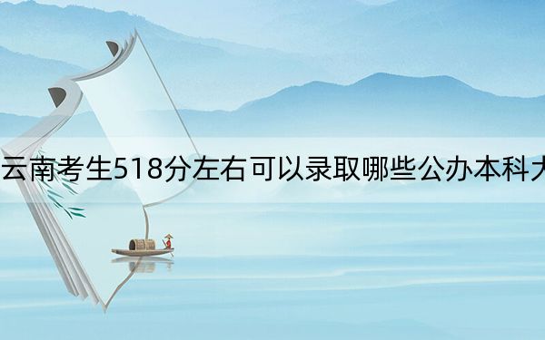 云南考生518分左右可以录取哪些公办本科大学？ 2024年高考有36所最低分在518左右的大学